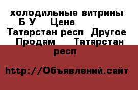 холодильные витрины Б У  › Цена ­ 10 000 - Татарстан респ. Другое » Продам   . Татарстан респ.